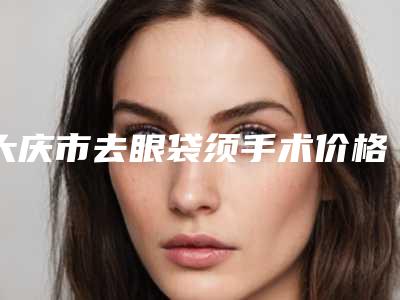 大庆市去眼袋须手术价格(收费标准)新版火热上线-近8个月均价为5575元