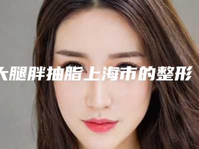 大腿胖抽脂上海市的整形医院(上海市大腿胖抽脂医院排名榜前十位有哪些机构上榜)