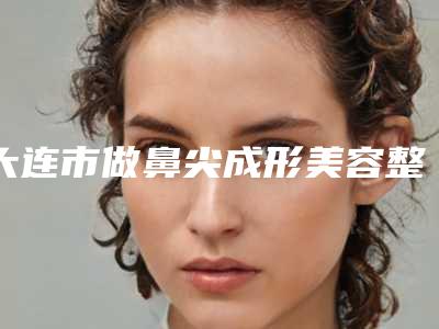 大连市做鼻尖成形美容整形医院(解放军大连403医院整形美容科看介绍是凭实力上榜)
