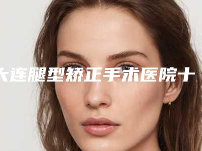 大连腿型矫正手术医院十强名单公开亲测好评医院信息分享
