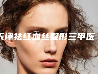 天津祛红血丝整形三甲医院哪家口碑好?