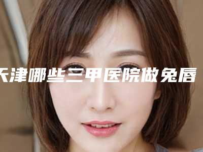 天津哪些三甲医院做兔唇治疗技术好?
