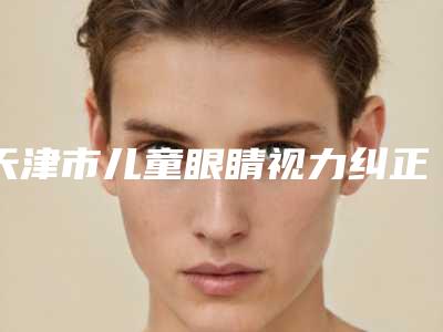 天津市儿童眼睛视力纠正多少钱(2025年天津市儿童眼睛视力纠正价格(费用)清单高调曝光)