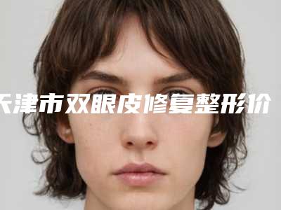 天津市双眼皮修复整形价格(2025年天津市双眼皮修复整形价格表标准更新)