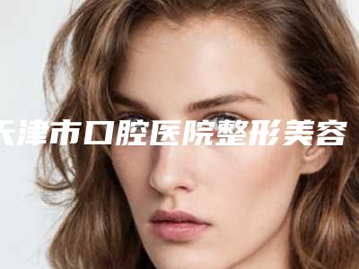 天津市口腔医院整形美容科价格表2025火热上线-天津市整形医院