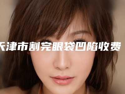天津市割完眼袋凹陷收费标准全新版大公开(割完眼袋凹陷均价为:6948元)