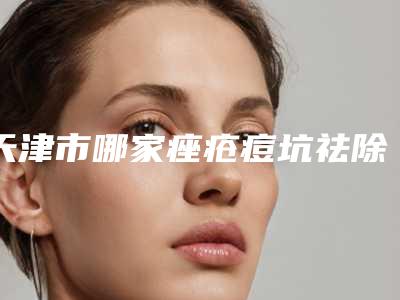 天津市哪家痤疮痘坑祛除医院较好(天津薇什医疗整形美容门诊部既权威技术又先进)