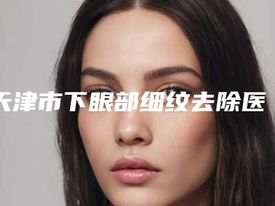 天津市下眼部细纹去除医生在榜名单前十强哪位有名气-郭奕医生口碑反馈赞多