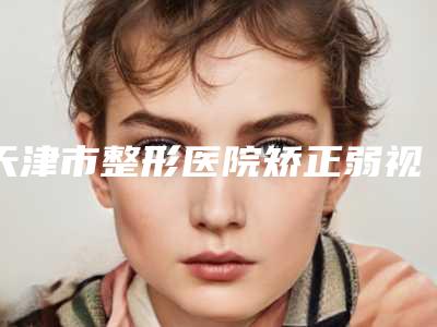 天津市整形医院矫正弱视哪个医院好(天津河北伊曼医疗美容门诊部汇总口碑亲测分享)