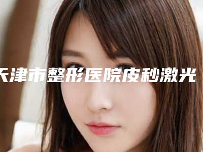 天津市整形医院皮秒激光治疗祛斑医院(天津聚美医疗美容诊所分都上榜了)
