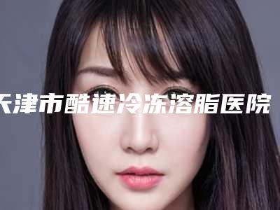 天津市酷速冷冻溶脂医院上榜清单供参考(天津文怡整形医疗美容医院经验丰富)