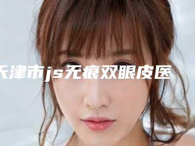 天津市js无痕双眼皮医院排名推荐十家口碑好实力佳的(天津和平华雍医疗美容门诊部汽车北站店破格入围)