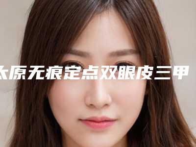太原无痕定点双眼皮三甲医院有哪些,太原市小店区塑美美容整形门诊部看完口碑、价格这些对比后见分晓