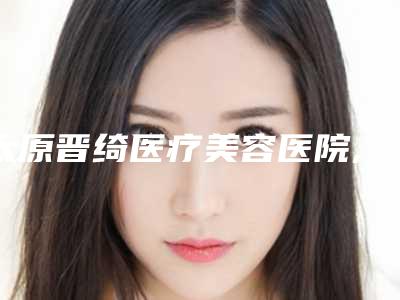 太原晋绮医疗美容医院,太原媚颜医疗美容门诊部口碑价格大PK