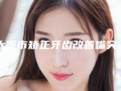 太原市矫正牙齿改善嘴突费用表明细来了-太原医大口腔科价格表预览