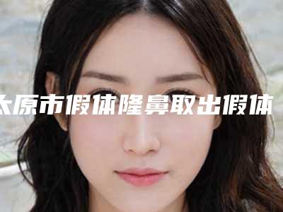 太原市假体隆鼻取出假体医院排行榜十强产生(太原市假体隆鼻取出假体整形医院)