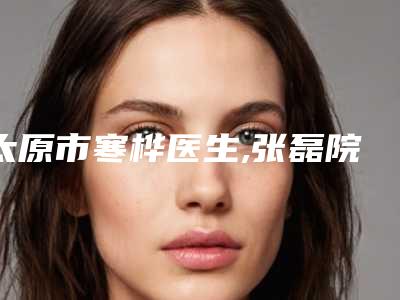 太原市寒桦医生,张磊院长医生你比较看好哪一个