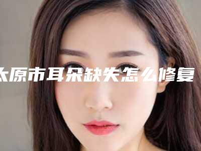 太原市耳朵缺失怎么修复医生排行榜前十佳个个都是王牌-申长礼医生手术有没有失败的