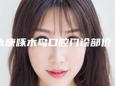 太康啄木鸟口腔门诊部价格价位表最新出炉附换烂牙案例