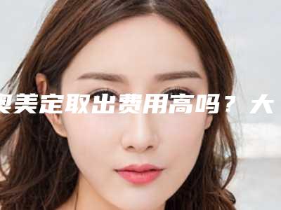 奥美定取出费用高吗?大概需要多少钱?