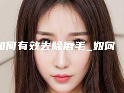 如何有效去除唇毛_如何正确去除唇毛的有效方法