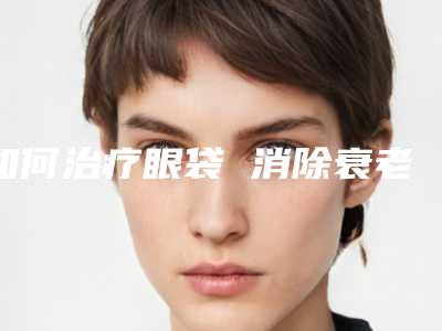 如何治疗眼袋 消除衰老信号(如何治疗眼袋 消除衰老信号不明显)