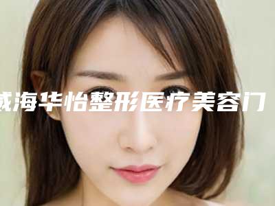 威海华怡整形医疗美容门诊部地铁路线-价位表2025版在线查询开放