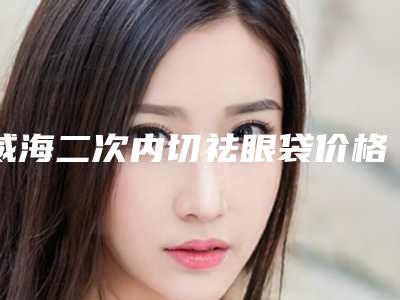 威海二次内切祛眼袋价格费用多少钱