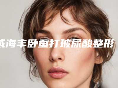 威海丰卧蚕打玻尿酸整形费用多少