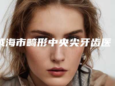 威海市畸形中央尖牙齿医生排名榜top10排行更新-威海市畸形中央尖牙齿口腔医生