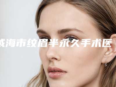 威海市纹眉半永久手术医院-威海市中心医院整形科业内直呼内行