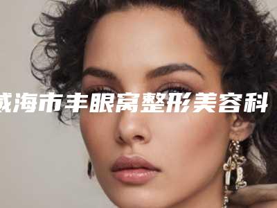威海市丰眼窝整形美容科价格表公开-近8个月均价为5535元