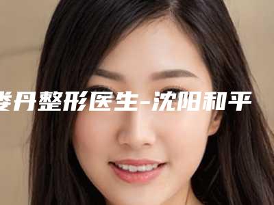 娄丹整形医生-沈阳和平亿美医疗美容门诊部娄丹医师口碑一比一强