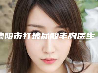 德阳市打玻尿酸丰胸医生上榜名单前十呈现(刘鹏医生十大排行榜新出炉)