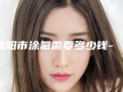 德阳市涂氟需要多少钱-2025年德阳市涂氟价格价位表新出