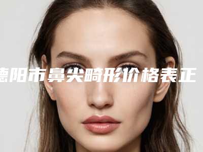 德阳市鼻尖畸形价格表正式版来了(近6个月均价为:7613元)