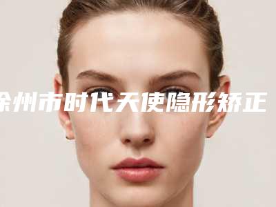 徐州市时代天使隐形矫正医生选择多-技术精_惊喜在后面-徐州市时代天使隐形矫正口腔医生