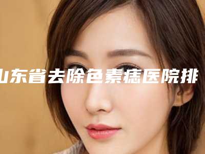 山东省去除色素痣医院排名榜前十名详细榜单更新(山东省去除色素痣整形医院)