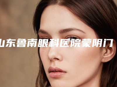 山东鲁南眼科医院蒙阴门诊部价格(费用)清单2025C位出道-蒙艳春整形医生
