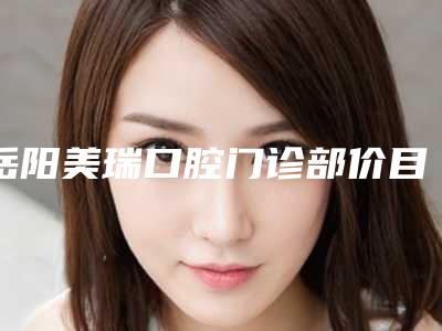 岳阳美瑞口腔门诊部价目表在线参考-附儿童青少年早期干预矫正案例