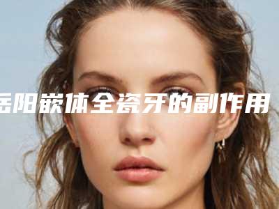 岳阳嵌体全瓷牙的副作用多不多,岳阳嵌体全瓷牙可维持多久有副作用吗