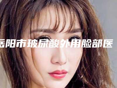岳阳市玻尿酸外用脸部医院口碑榜top10全新版本-岳阳市第二人民医院整形科业内直呼内行
