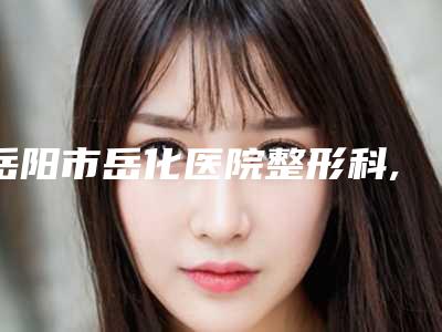 岳阳市岳化医院整形科,中南医疗美容机构（孙医师整形）专家-技术pk