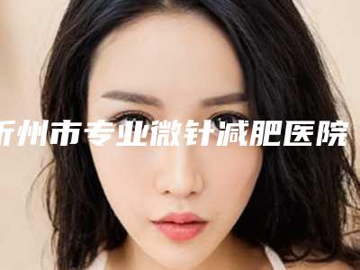 忻州市专业微针减肥医院-忻州吕学璋康美整形美容诊所排行榜简述