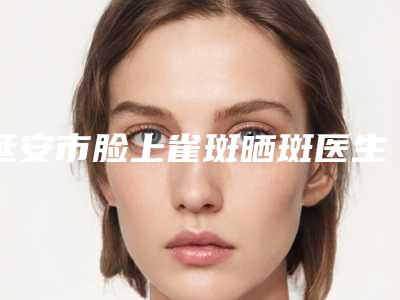 延安市脸上雀斑晒斑医生排名top10强吐血分享-王英俊医生略高一筹