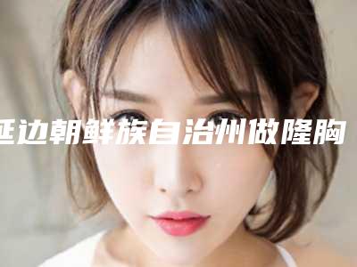 延边朝鲜族自治州做隆胸美容医院排行榜前十名实力派代表-延吉韩龙云医学美容诊所价格优惠即可了解