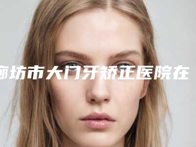 廊坊市大门牙矫正医院在榜名单前十名单分析(廊坊市大门牙矫正口腔医院大家都说技术好)