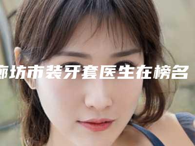 廊坊市装牙套医生在榜名单公私热门医生集中一览快报-廊坊市正冬学口腔医生