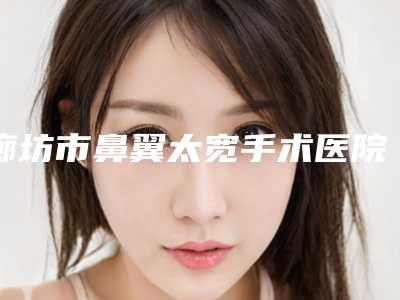 廊坊市鼻翼太宽手术医院排名榜公立私立各有优势-廊坊华康整形