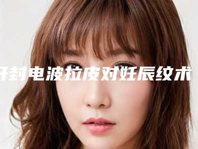开封电波拉皮对妊辰纹术价钱的因素「开封电波拉皮对妊辰纹术费用高吗」